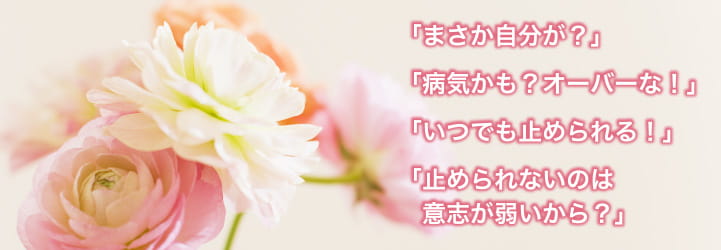 「まさか自分が?」「病気かも?オーバーな!」「いつでも止められる!」「止められないのは意志が弱いから?」